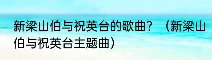 新梁山伯与祝英台的歌曲？（新梁山伯与祝英台主题曲）
