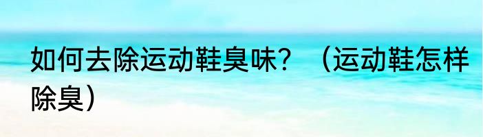 如何去除运动鞋臭味?(运动鞋怎样除臭)