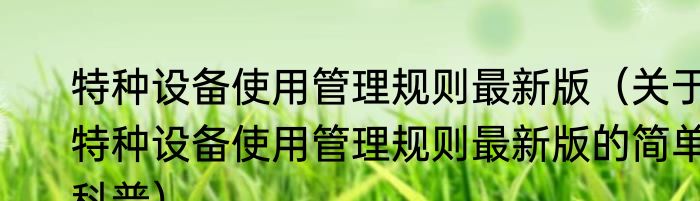 特种设备使用管理规则最新版（关于特种设备使用管理规则最新版的简单科普）