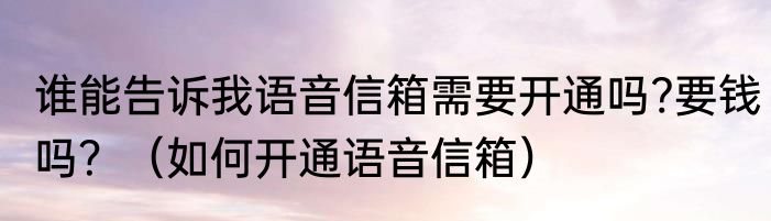 谁能告诉我语音信箱需要开通吗?要钱吗？（如何开通语音信箱）