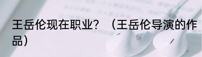 王岳伦现在职业？（王岳伦导演的作品）