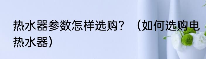 热水器参数怎样选购？（如何选购电热水器）