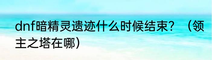 dnf暗精灵遗迹什么时候结束？（领主之塔在哪）