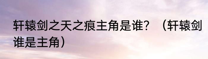 轩辕剑之天之痕主角是谁？（轩辕剑谁是主角）