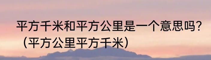 平方千米和平方公里是一个意思吗？（平方公里平方千米）