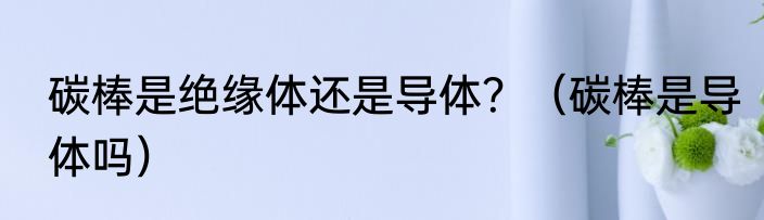 碳棒是绝缘体还是导体？（碳棒是导体吗）