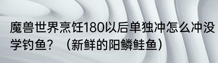 魔兽世界烹饪180以后单独冲怎么冲没学钓鱼？（新鲜的阳鳞鲑鱼）