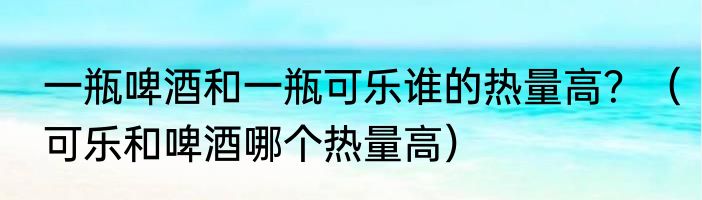 一瓶啤酒和一瓶可乐谁的热量高？（可乐和啤酒哪个热量高）
