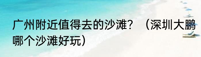 广州附近值得去的沙滩？（深圳大鹏哪个沙滩好玩）