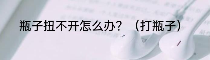 瓶子扭不开怎么办？（打瓶子）