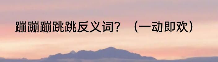 蹦蹦蹦跳跳反义词？（一动即欢）