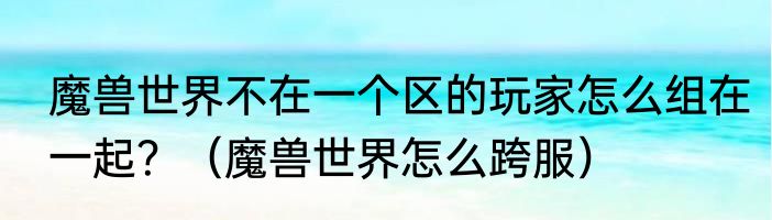 魔兽世界不在一个区的玩家怎么组在一起？（魔兽世界怎么跨服）