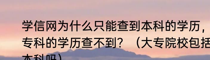 学信网为什么只能查到本科的学历，专科的学历查不到？（大专院校包括本科吗）