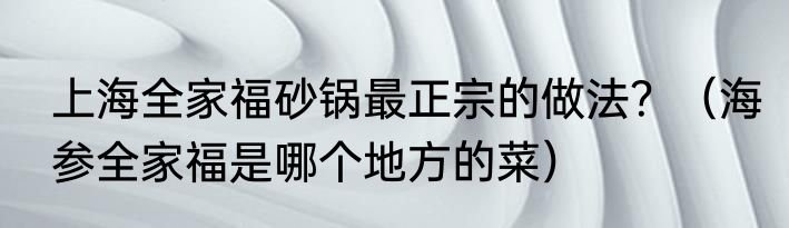 上海全家福砂锅最正宗的做法？（海参全家福是哪个地方的菜）