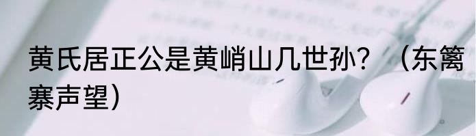 黄氏居正公是黄峭山几世孙？（东篱寨声望）
