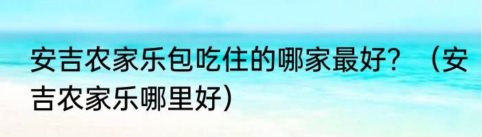 安吉农家乐包吃住的哪家最好？（安吉农家乐哪里好）