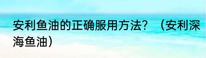 安利鱼油的正确服用方法？（安利深海鱼油）
