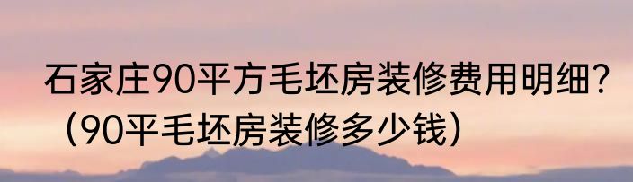 石家庄90平方毛坯房装修费用明细？（90平毛坯房装修多少钱）