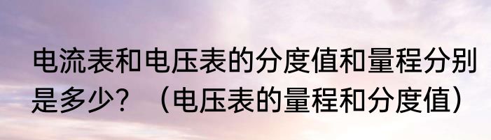 电流表和电压表的分度值和量程分别是多少？（电压表的量程和分度值）