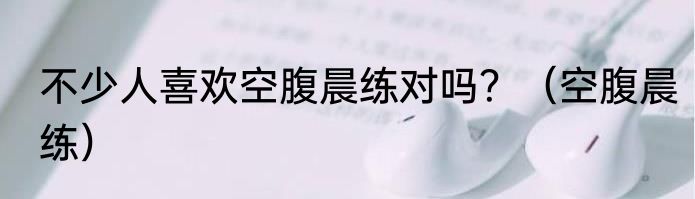 不少人喜欢空腹晨练对吗？（空腹晨练）