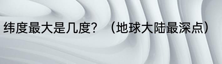 纬度最大是几度？（地球大陆最深点）