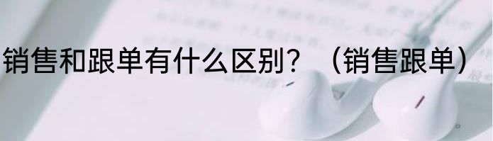 销售和跟单有什么区别？（销售跟单）