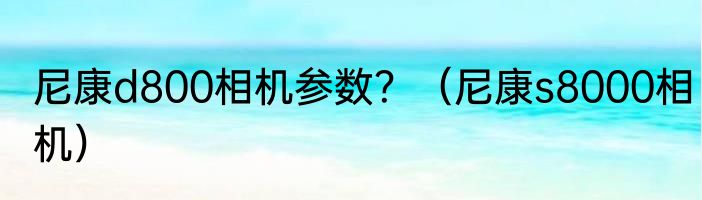 尼康d800相机参数？（尼康s8000相机）