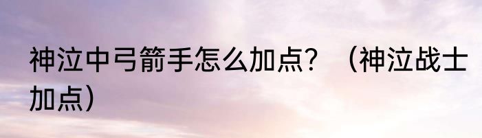 神泣中弓箭手怎么加点？（神泣战士加点）
