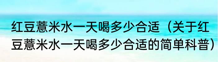 红豆薏米水一天喝多少合适（关于红豆薏米水一天喝多少合适的简单科普）
