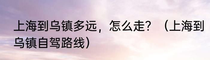 上海到乌镇多远，怎么走？（上海到乌镇自驾路线）