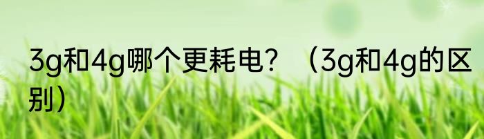 3g和4g哪个更耗电？（3g和4g的区别）