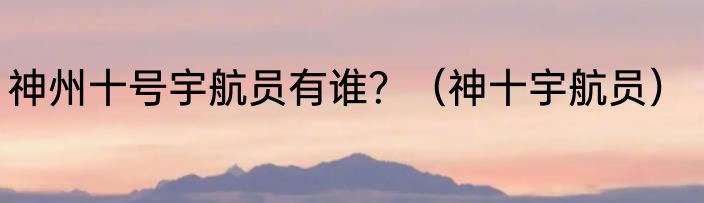神州十号宇航员有谁？（神十宇航员）