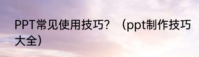 PPT常见使用技巧？（ppt制作技巧大全）