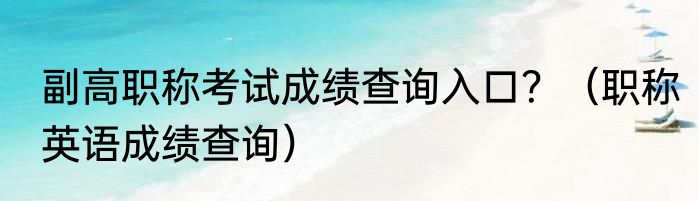 副高职称考试成绩查询入口？（职称英语成绩查询）