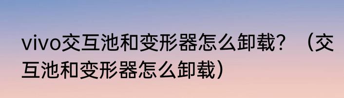 vivo交互池和变形器怎么卸载？（交互池和变形器怎么卸载）