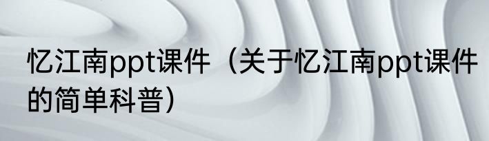忆江南ppt课件（关于忆江南ppt课件的简单科普）