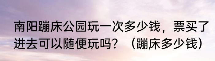 南阳蹦床公园玩一次多少钱，票买了进去可以随便玩吗？（蹦床多少钱）