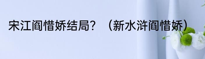 宋江阎惜娇结局？（新水浒阎惜娇）