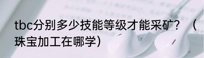 tbc分别多少技能等级才能采矿？（珠宝加工在哪学）