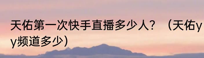 天佑第一次快手直播多少人？（天佑yy频道多少）