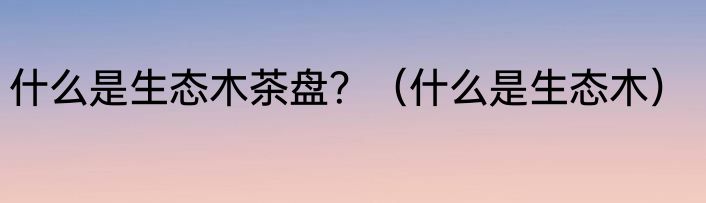 什么是生态木茶盘？（什么是生态木）