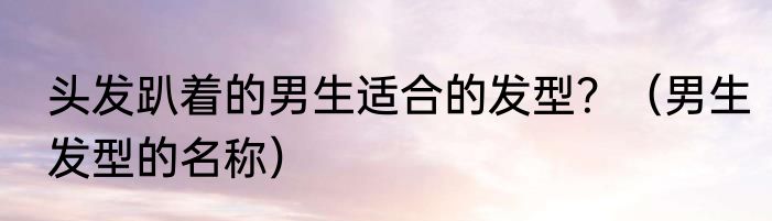 头发趴着的男生适合的发型？（男生发型的名称）