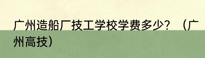 广州造船厂技工学校学费多少？（广州高技）
