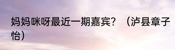 妈妈咪呀最近一期嘉宾？（泸县章子怡）