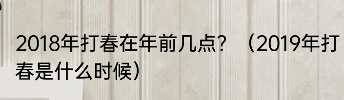 2018年打春在年前几点？（2019年打春是什么时候）