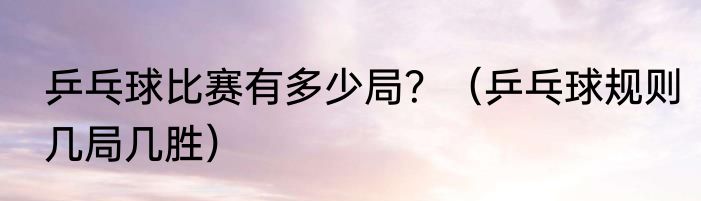 乒乓球比赛有多少局？（乒乓球规则几局几胜）