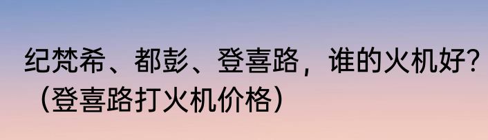 纪梵希、都彭、登喜路，谁的火机好？（登喜路打火机价格）