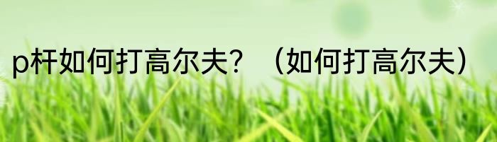 p杆如何打高尔夫？（如何打高尔夫）
