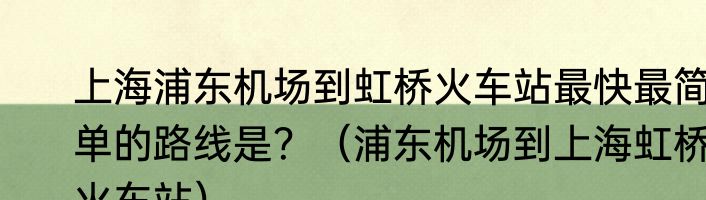 上海浦东机场到虹桥火车站最快最简单的路线是？（浦东机场到上海虹桥火车站）