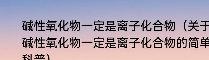 碱性氧化物一定是离子化合物（关于碱性氧化物一定是离子化合物的简单科普）